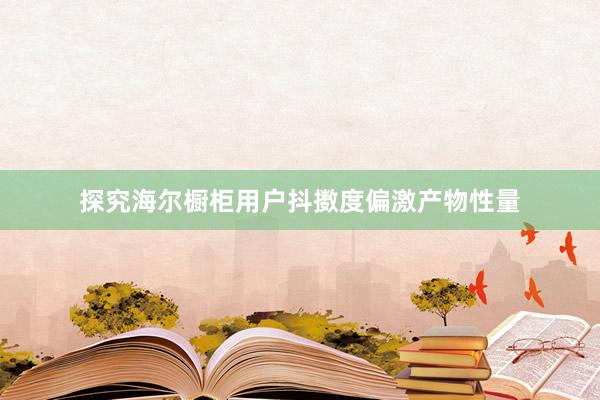 探究海尔橱柜用户抖擞度偏激产物性量