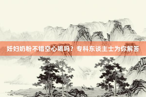 妊妇奶粉不错空心喝吗？专科东谈主士为你解答
