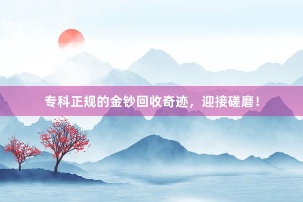 专科正规的金钞回收奇迹，迎接磋磨！
