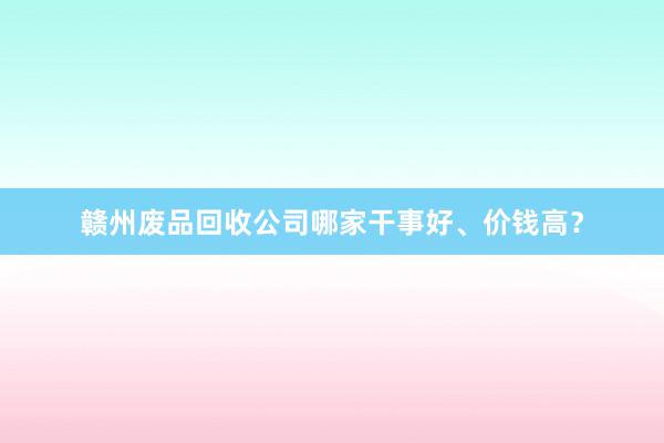赣州废品回收公司哪家干事好、价钱高？